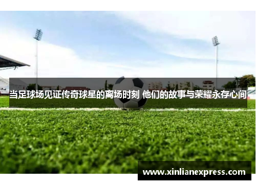 当足球场见证传奇球星的离场时刻 他们的故事与荣耀永存心间