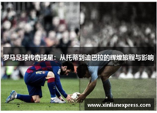 罗马足球传奇球星：从托蒂到迪巴拉的辉煌旅程与影响